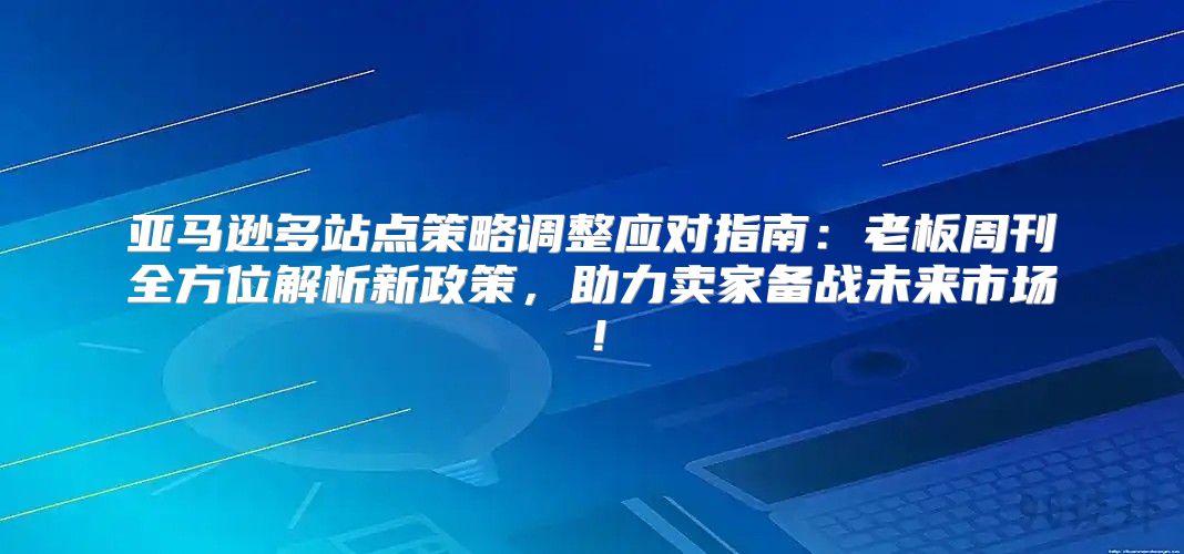 亚马逊多站点策略调整应对指南：老板周刊全方位解析新政策，助力卖家备战未来市场！