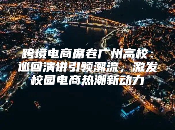跨境电商席卷广州高校：巡回演讲引领潮流，激发校园电商热潮新动力