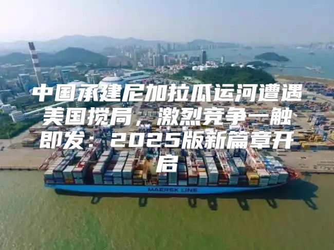 中国承建尼加拉瓜运河遭遇美国搅局，激烈竞争一触即发：2025版新篇章开启