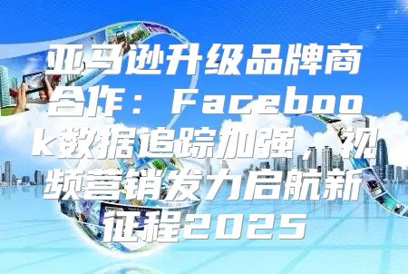 亚马逊升级品牌商合作：Facebook数据追踪加强，视频营销发力启航新征程2025