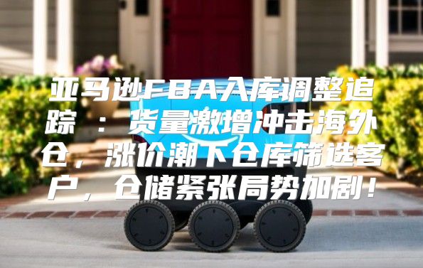 亚马逊FBA入库调整追踪⑤：货量激增冲击海外仓，涨价潮下仓库筛选客户，仓储紧张局势加剧！