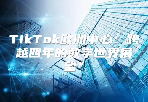 TikTok欧洲中心：跨越四年的数字世界展望”