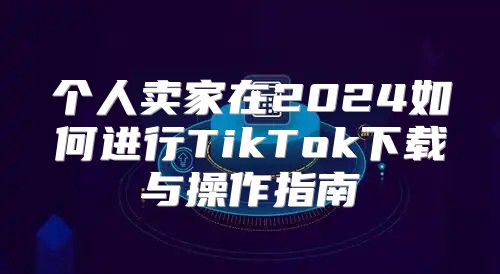个人卖家在2025如何进行TikTok下载与操作指南