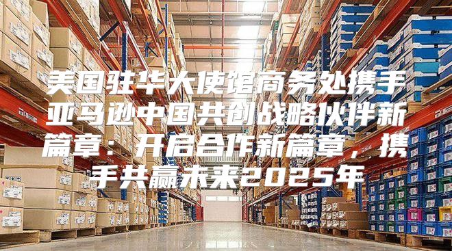 美国驻华大使馆商务处携手亚马逊中国共创战略伙伴新篇章：开启合作新篇章，携手共赢未来2025年