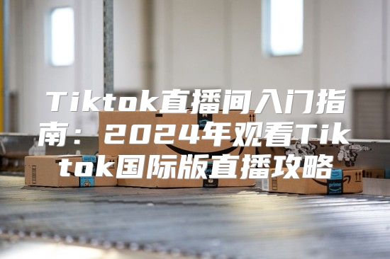 Tiktok直播间入门指南：2025年观看Tiktok国际版直播攻略