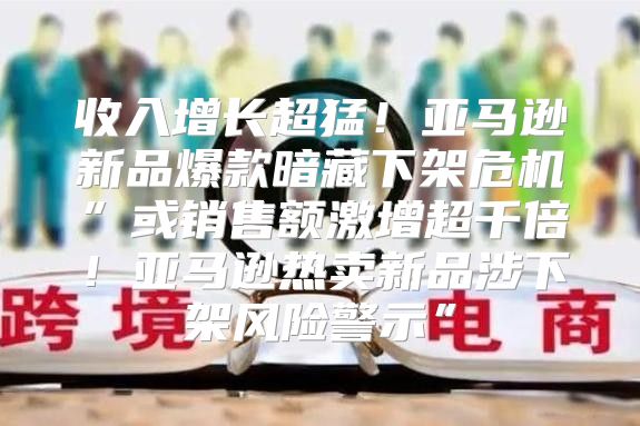收入增长超猛！亚马逊新品爆款暗藏下架危机”或销售额激增超千倍！亚马逊热卖新品涉下架风险警示”
