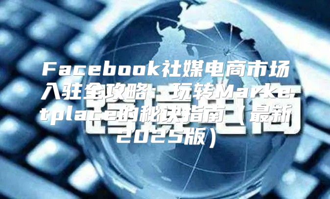 Facebook社媒电商市场入驻全攻略：玩转Marketplace的秘诀指南最新2025版