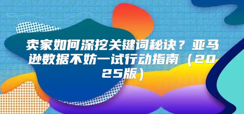 卖家如何深挖关键词秘诀？亚马逊数据不妨一试行动指南2025版