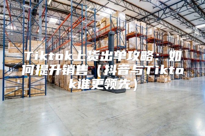 Tiktok上货出单攻略：如何提升销售抖音与Tiktok谁更领先