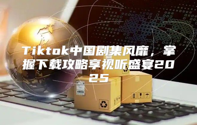 Tiktok中国剧集风靡，掌握下载攻略享视听盛宴2025