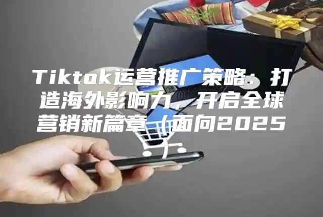 Tiktok运营推广策略：打造海外影响力，开启全球营销新篇章面向2025