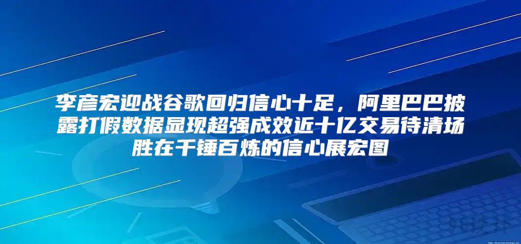 李彦宏迎战谷歌回归信心十足，阿里巴巴披露打假数据显现超强成效近十亿交易待清场胜在千锤百炼的信心展宏图