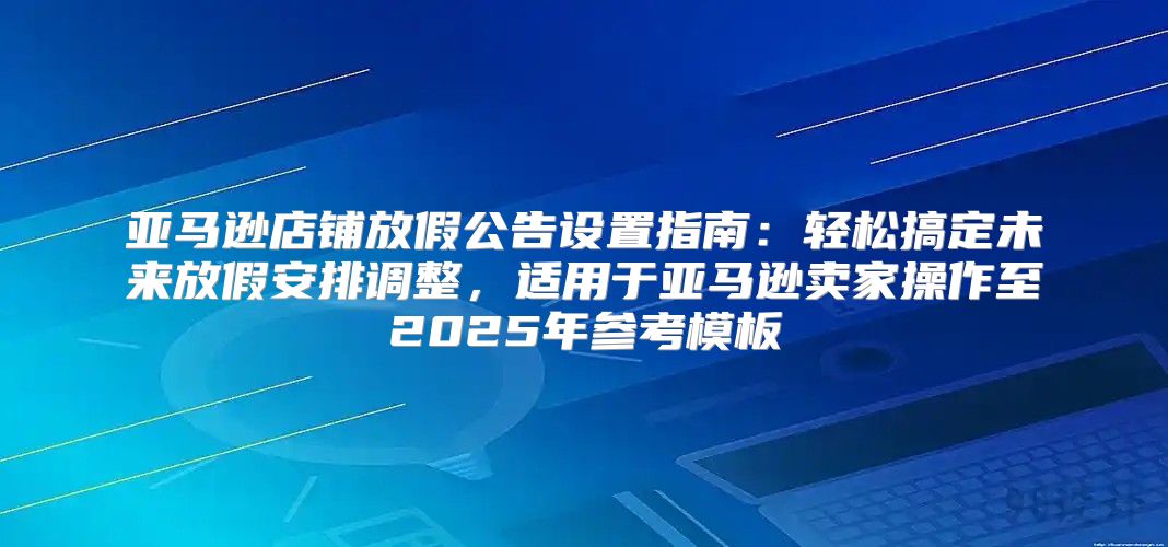 亚马逊店铺放假公告设置指南：轻松搞定未来放假安排调整，适用于亚马逊卖家操作至2025年参考模板