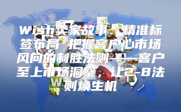 Wish卖家故事：精准标签布局 把握客户心市场风向的制胜法则——客户至上市场洞察，让2-8法则焕生机