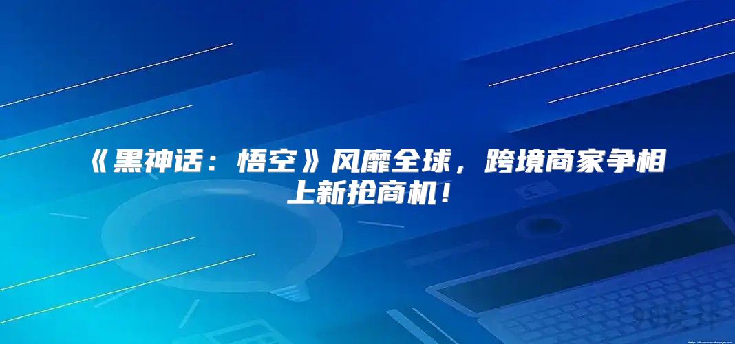 黑神话：悟空风靡全球，跨境商家争相上新抢商机！