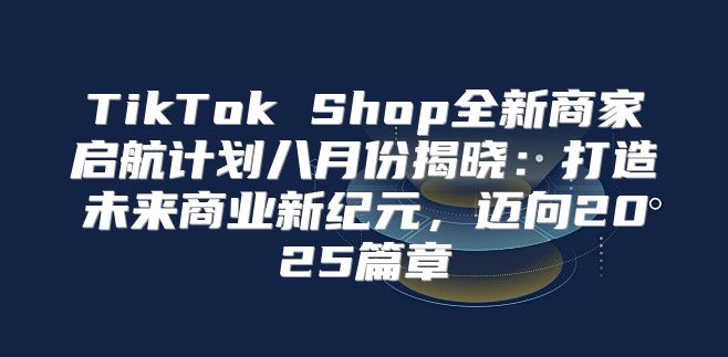 TikTok Shop全新商家启航计划八月份揭晓：打造未来商业新纪元，迈向2025篇章