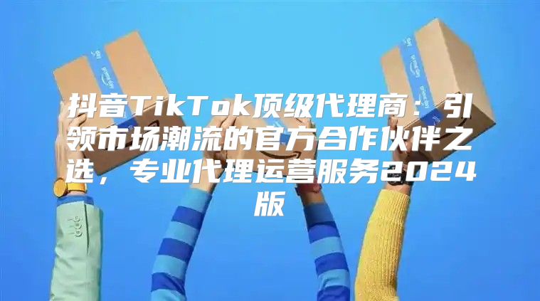 抖音TikTok顶级代理商：引领市场潮流的官方合作伙伴之选，专业代理运营服务2025版