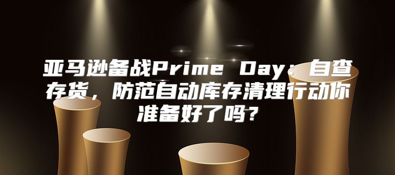 亚马逊备战Prime Day：自查存货，防范自动库存清理行动你准备好了吗？