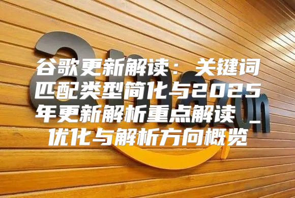 谷歌更新解读：关键词匹配类型简化与2025年更新解析重点解读Ⅱ_优化与解析方向概览
