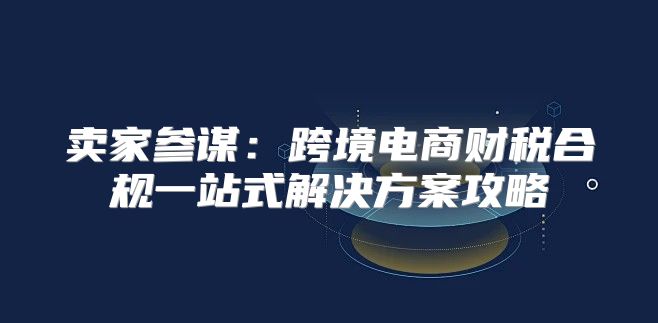 卖家参谋：跨境电商财税合规一站式解决方案攻略