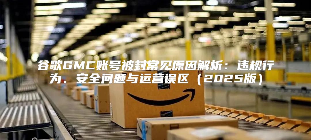 谷歌GMC账号被封常见原因解析：违规行为、安全问题与运营误区2025版