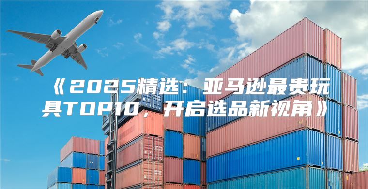 2025精选：亚马逊最贵玩具TOP10，开启选品新视角