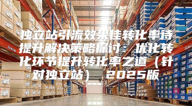 独立站引流效果佳转化率待提升解决策略探讨：优化转化环节提升转化率之道针对独立站 2025版