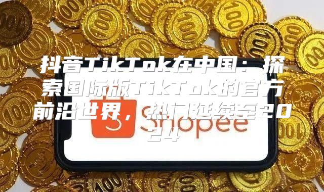 抖音TikTok在中国：探索国际版TikTok的官方前沿世界，热门延续至2025