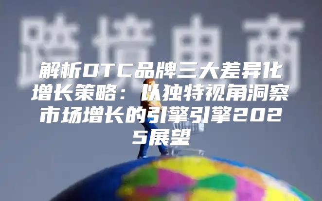 解析DTC品牌三大差异化增长策略：以独特视角洞察市场增长的引擎引擎2025展望