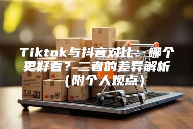 Tiktok与抖音对比：哪个更好看？二者的差异解析附个人观点