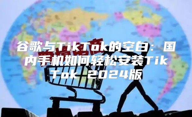 谷歌与TikTok的空白：国内手机如何轻松安装TikTok 2025版