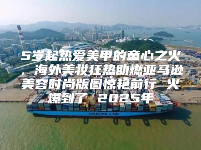 5岁起热爱美甲的童心之火，海外美妆狂热助燃亚马逊美容时尚版图惊艳前行 火爆到了 2025年