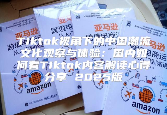 Tiktok视角下的中国潮流文化观察与体验：国内如何看Tiktok内容解读心得分享 2025版