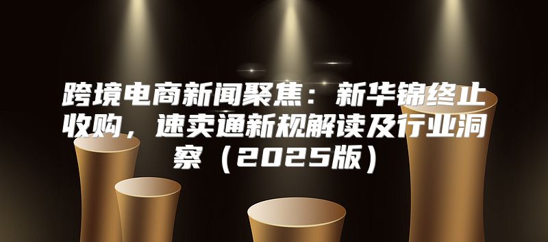 跨境电商新闻聚焦：新华锦终止收购，速卖通新规解读及行业洞察2025版