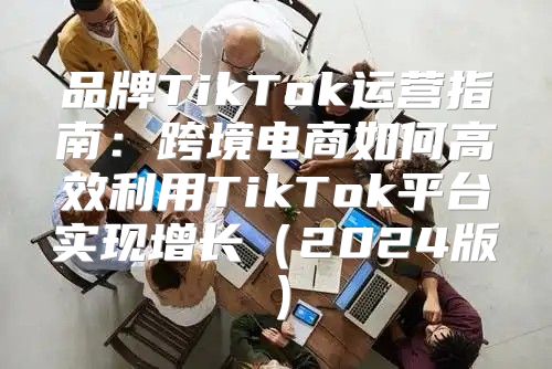 品牌TikTok运营指南：跨境电商如何高效利用TikTok平台实现增长2025版