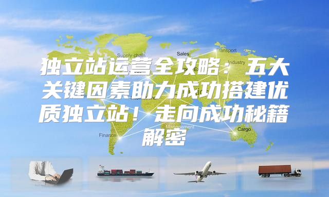 独立站运营全攻略：五大关键因素助力成功搭建优质独立站！走向成功秘籍解密