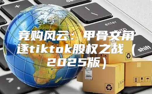 竞购风云：甲骨文角逐tiktok股权之战2025版