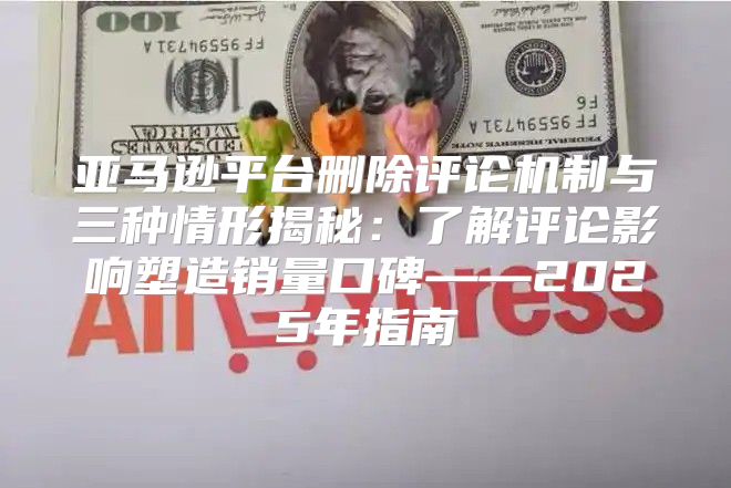 亚马逊平台删除评论机制与三种情形揭秘：了解评论影响塑造销量口碑——2025年指南
