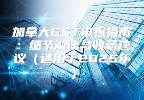 加拿大GST申报指南：细节解读与收藏建议适用于2025年
