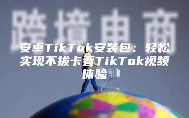 安卓TikTok安装包：轻松实现不拔卡看TikTok视频体验