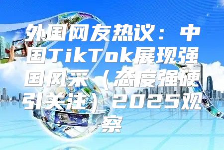 外国网友热议：中国TikTok展现强国风采态度强硬引关注2025观察