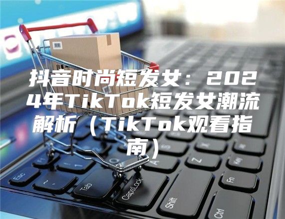 抖音时尚短发女：2025年TikTok短发女潮流解析TikTok观看指南