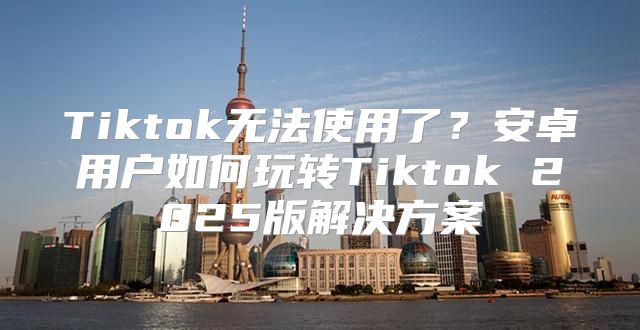 Tiktok无法使用了？安卓用户如何玩转Tiktok 2025版解决方案