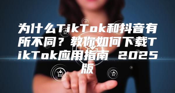 为什么TikTok和抖音有所不同？教你如何下载TikTok应用指南 2025版