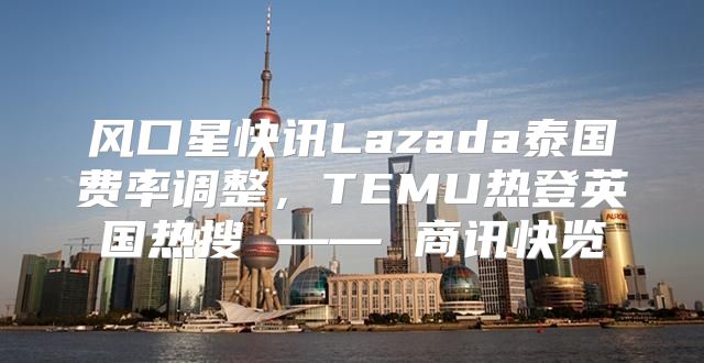 风口星快讯Lazada泰国费率调整，TEMU热登英国热搜 —— 商讯快览
