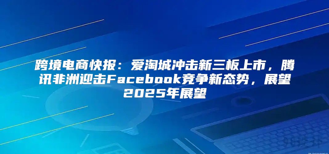 跨境电商快报：爱淘城冲击新三板上市，腾讯非洲迎击Facebook竞争新态势，展望2025年展望