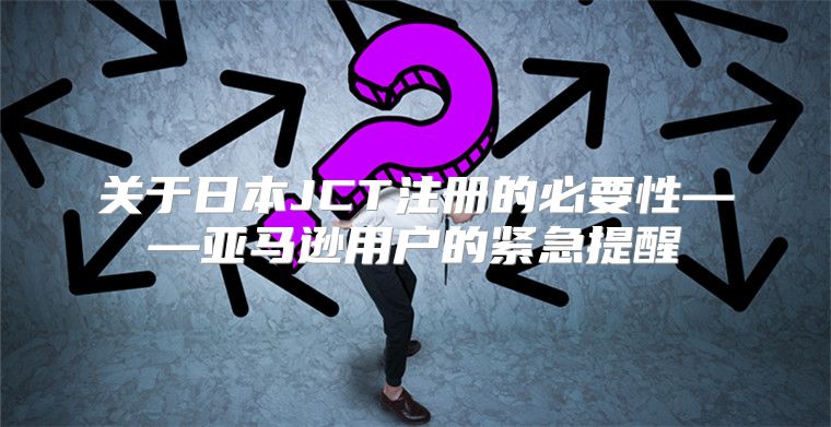 关于日本JCT注册的必要性——亚马逊用户的紧急提醒