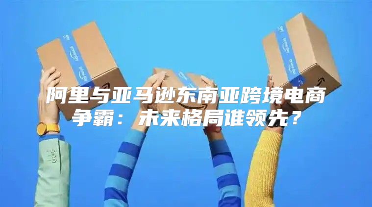阿里与亚马逊东南亚跨境电商争霸：未来格局谁领先？