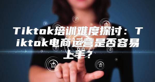 Tiktok培训难度探讨：Tiktok电商运营是否容易上手？