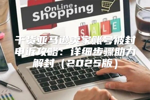 干货亚马逊卖家账号被封申诉攻略：详细步骤助力解封2025版